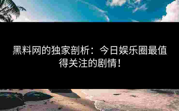 黑料网的独家剖析：今日娱乐圈最值得关注的剧情！