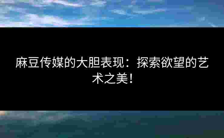 麻豆传媒的大胆表现：探索欲望的艺术之美！