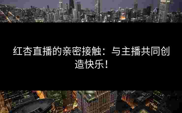 红杏直播的亲密接触：与主播共同创造快乐！