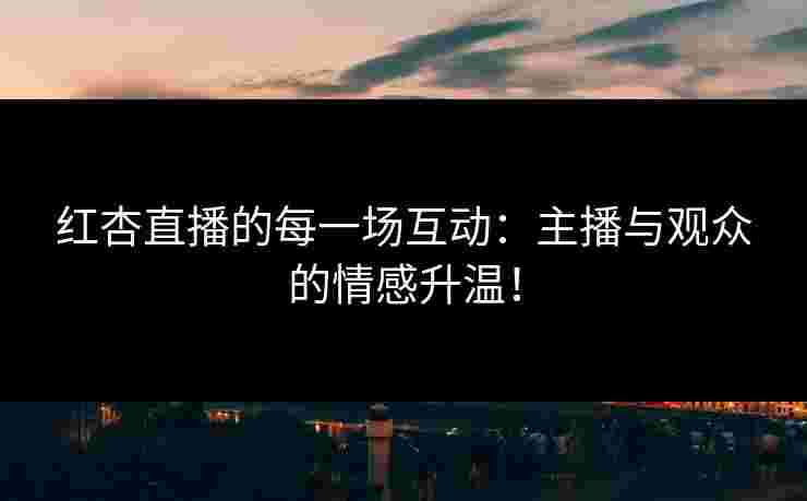红杏直播的每一场互动：主播与观众的情感升温！