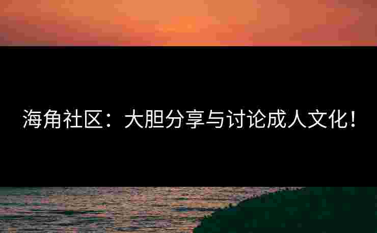 海角社区：大胆分享与讨论成人文化！