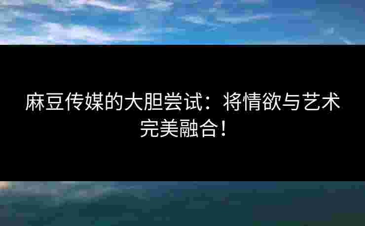 麻豆传媒的大胆尝试：将情欲与艺术完美融合！