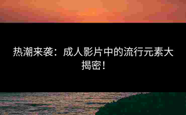 热潮来袭：成人影片中的流行元素大揭密！