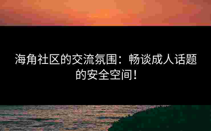 海角社区的交流氛围：畅谈成人话题的安全空间！