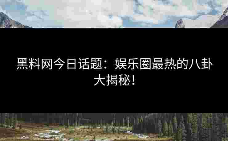 黑料网今日话题：娱乐圈最热的八卦大揭秘！