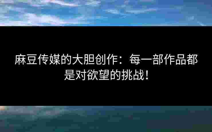 麻豆传媒的大胆创作：每一部作品都是对欲望的挑战！