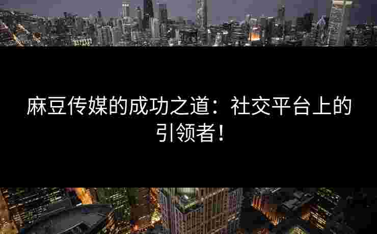 麻豆传媒的成功之道：社交平台上的引领者！