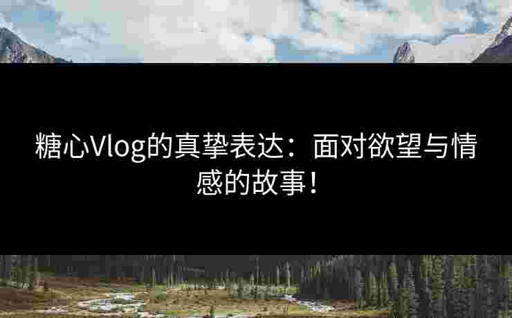 糖心Vlog的真挚表达：面对欲望与情感的故事！