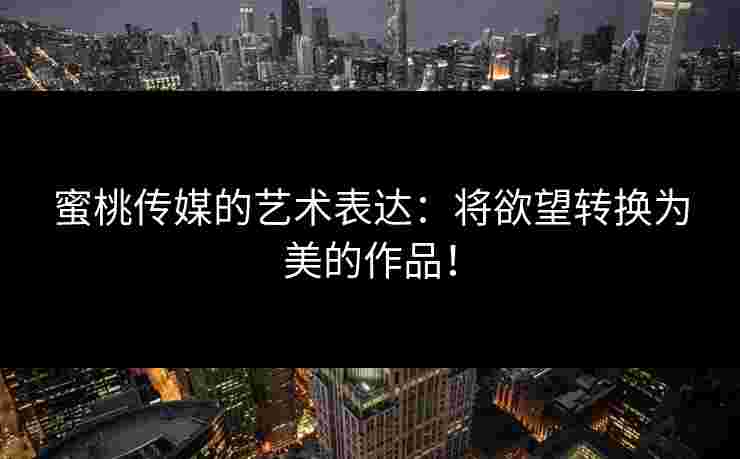 蜜桃传媒的艺术表达：将欲望转换为美的作品！