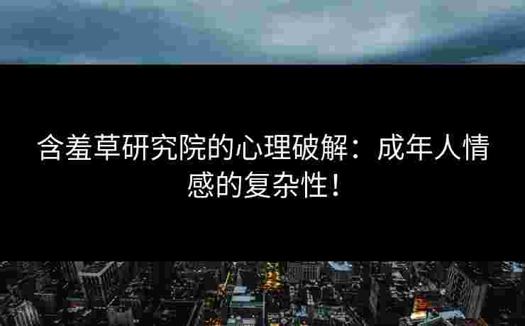 含羞草研究院的心理破解：成年人情感的复杂性！