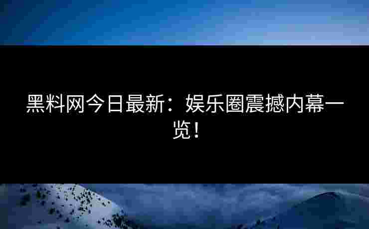 黑料网今日最新：娱乐圈震撼内幕一览！