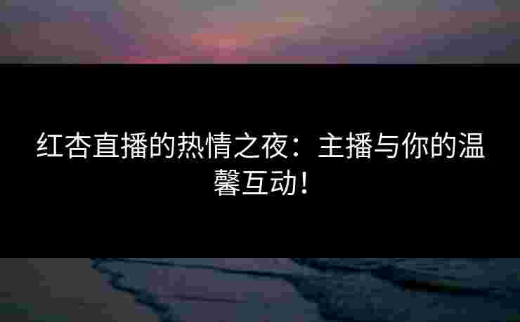 红杏直播的热情之夜：主播与你的温馨互动！