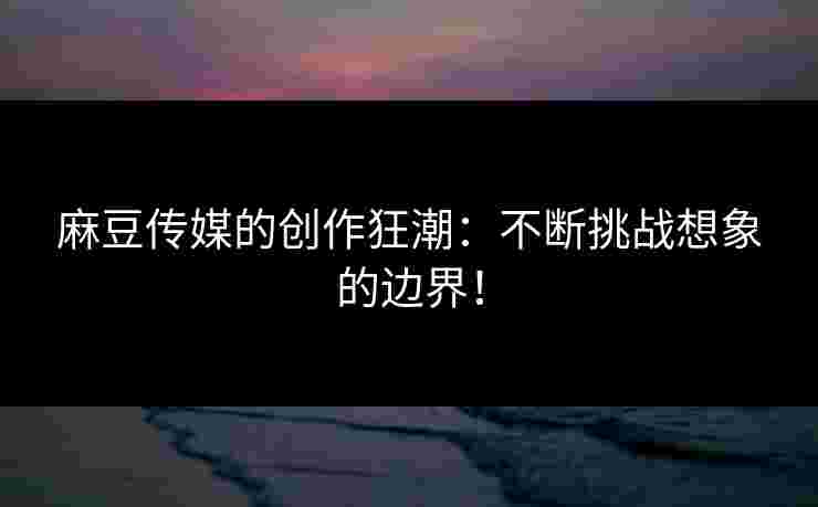 麻豆传媒的创作狂潮：不断挑战想象的边界！