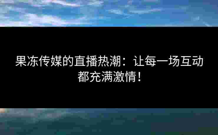 果冻传媒的直播热潮：让每一场互动都充满激情！