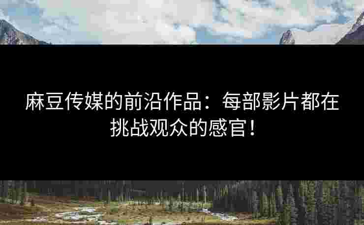 麻豆传媒的前沿作品：每部影片都在挑战观众的感官！