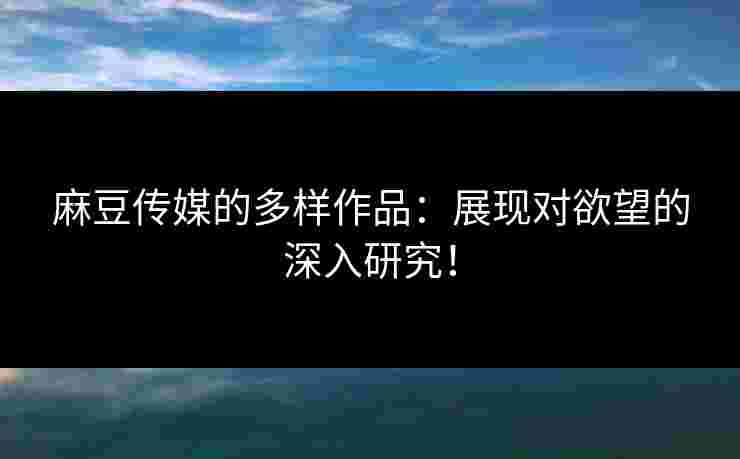 麻豆传媒的多样作品：展现对欲望的深入研究！