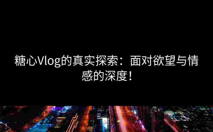 糖心Vlog的真实探索：面对欲望与情感的深度！