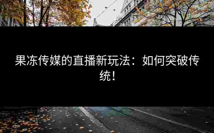 果冻传媒的直播新玩法：如何突破传统！