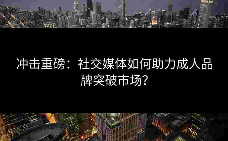 冲击重磅：社交媒体如何助力成人品牌突破市场？