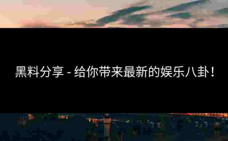 黑料分享 - 给你带来最新的娱乐八卦！