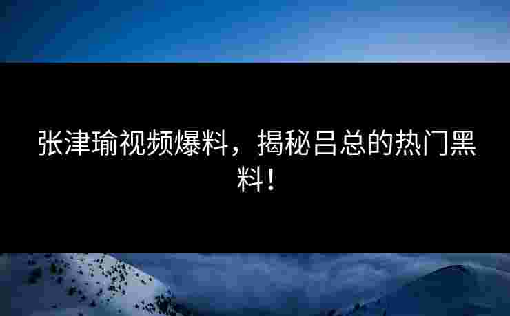 张津瑜视频爆料，揭秘吕总的热门黑料！
