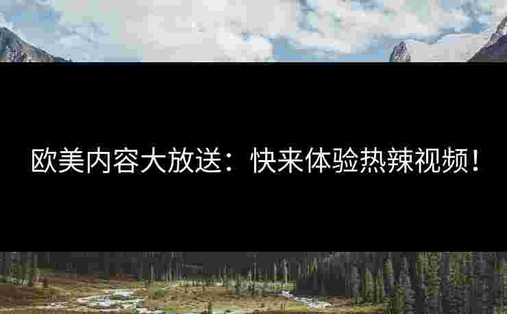 欧美内容大放送：快来体验热辣视频！