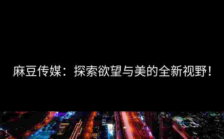 麻豆传媒：探索欲望与美的全新视野！