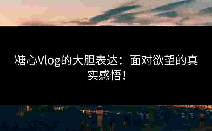糖心Vlog的大胆表达：面对欲望的真实感悟！