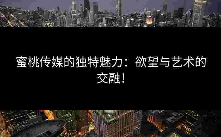 蜜桃传媒的独特魅力：欲望与艺术的交融！