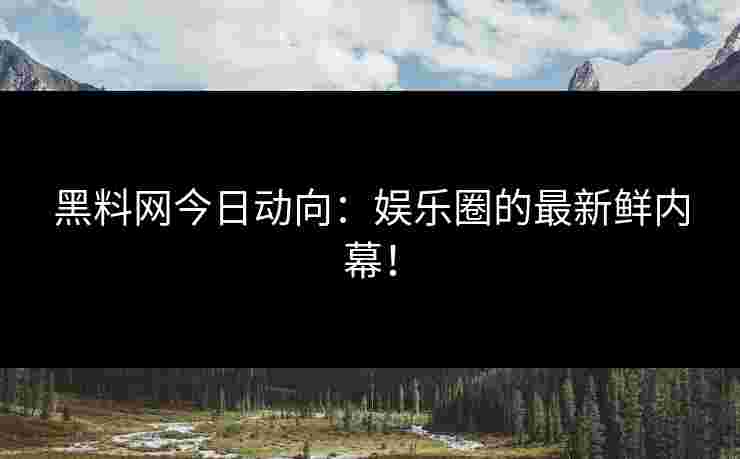 黑料网今日动向：娱乐圈的最新鲜内幕！