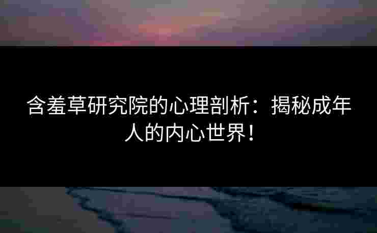 含羞草研究院的心理剖析：揭秘成年人的内心世界！