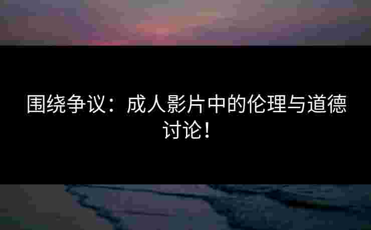 围绕争议：成人影片中的伦理与道德讨论！