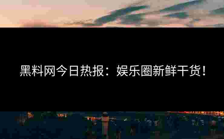 黑料网今日热报：娱乐圈新鲜干货！
