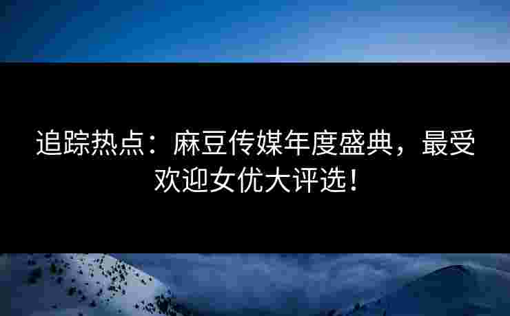追踪热点：麻豆传媒年度盛典，最受欢迎女优大评选！