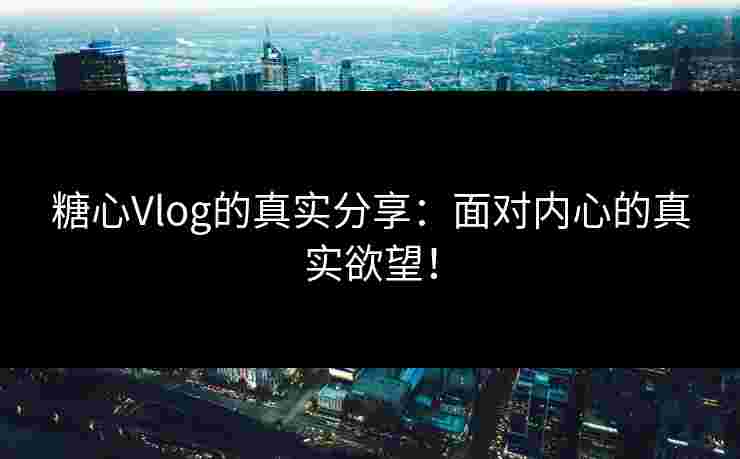 糖心Vlog的真实分享：面对内心的真实欲望！