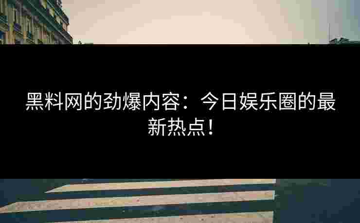 黑料网的劲爆内容：今日娱乐圈的最新热点！