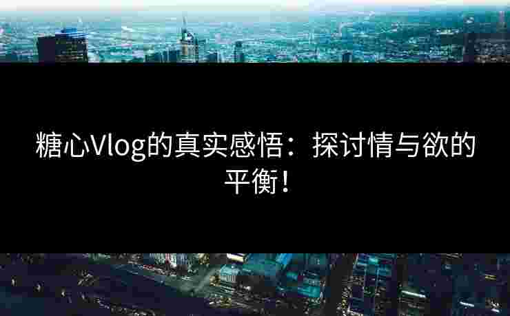 糖心Vlog的真实感悟：探讨情与欲的平衡！