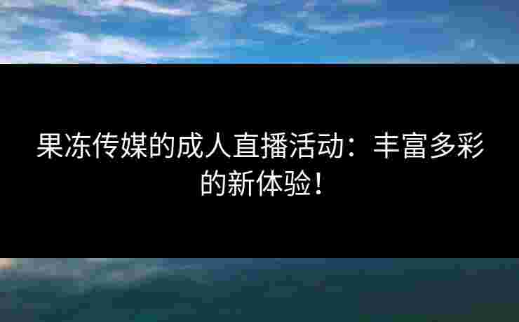 果冻传媒的成人直播活动：丰富多彩的新体验！