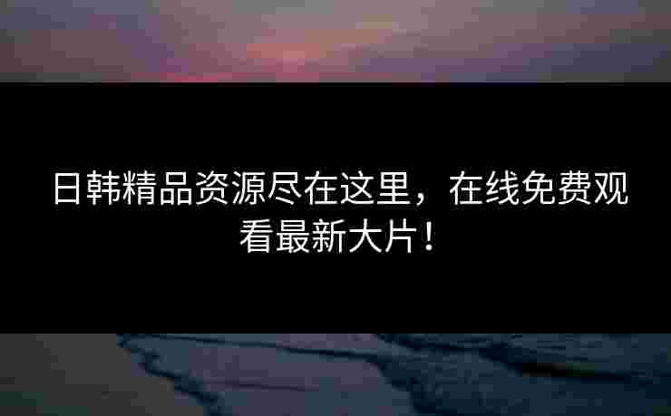 日韩精品资源尽在这里，在线免费观看最新大片！