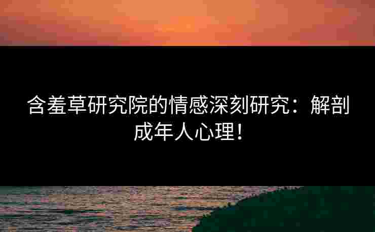 含羞草研究院的情感深刻研究：解剖成年人心理！