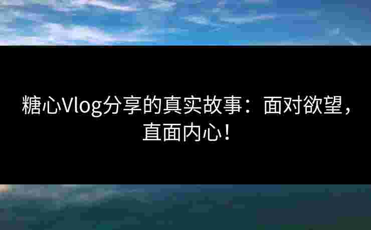 糖心Vlog分享的真实故事：面对欲望，直面内心！