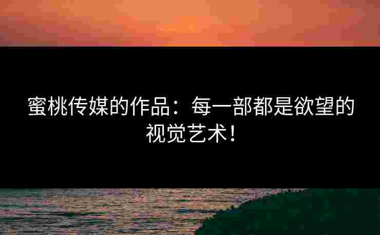 蜜桃传媒的作品：每一部都是欲望的视觉艺术！