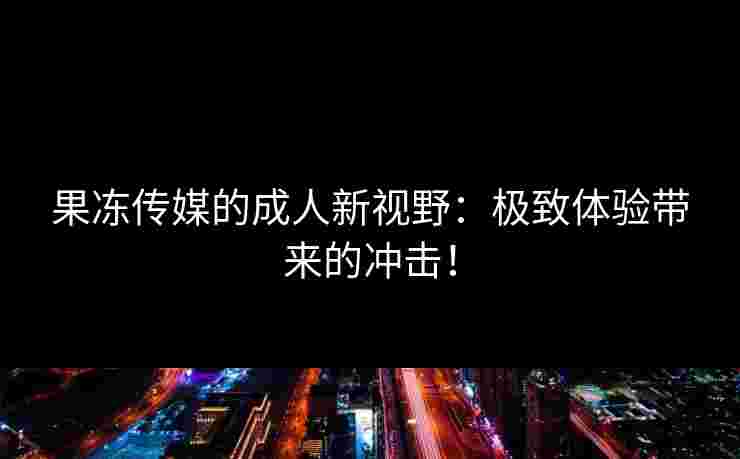 果冻传媒的成人新视野：极致体验带来的冲击！