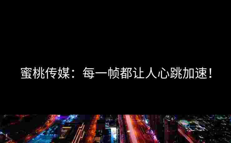 蜜桃传媒：每一帧都让人心跳加速！