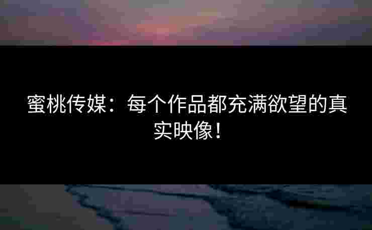 蜜桃传媒：每个作品都充满欲望的真实映像！