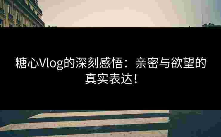 糖心Vlog的深刻感悟：亲密与欲望的真实表达！