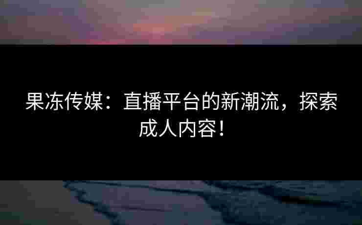 果冻传媒：直播平台的新潮流，探索成人内容！