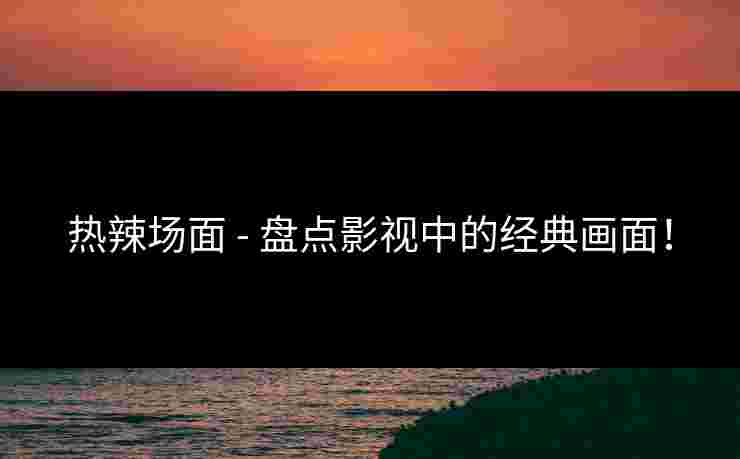 热辣场面 - 盘点影视中的经典画面！