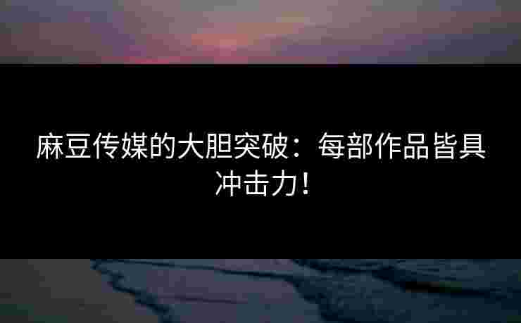 麻豆传媒的大胆突破：每部作品皆具冲击力！