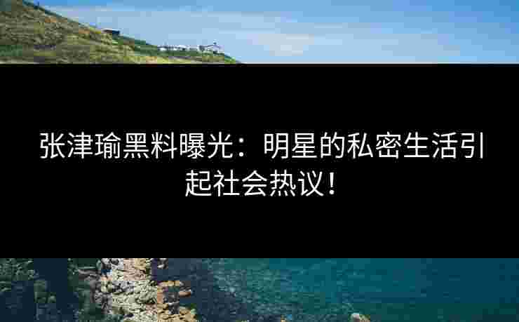 张津瑜黑料曝光：明星的私密生活引起社会热议！